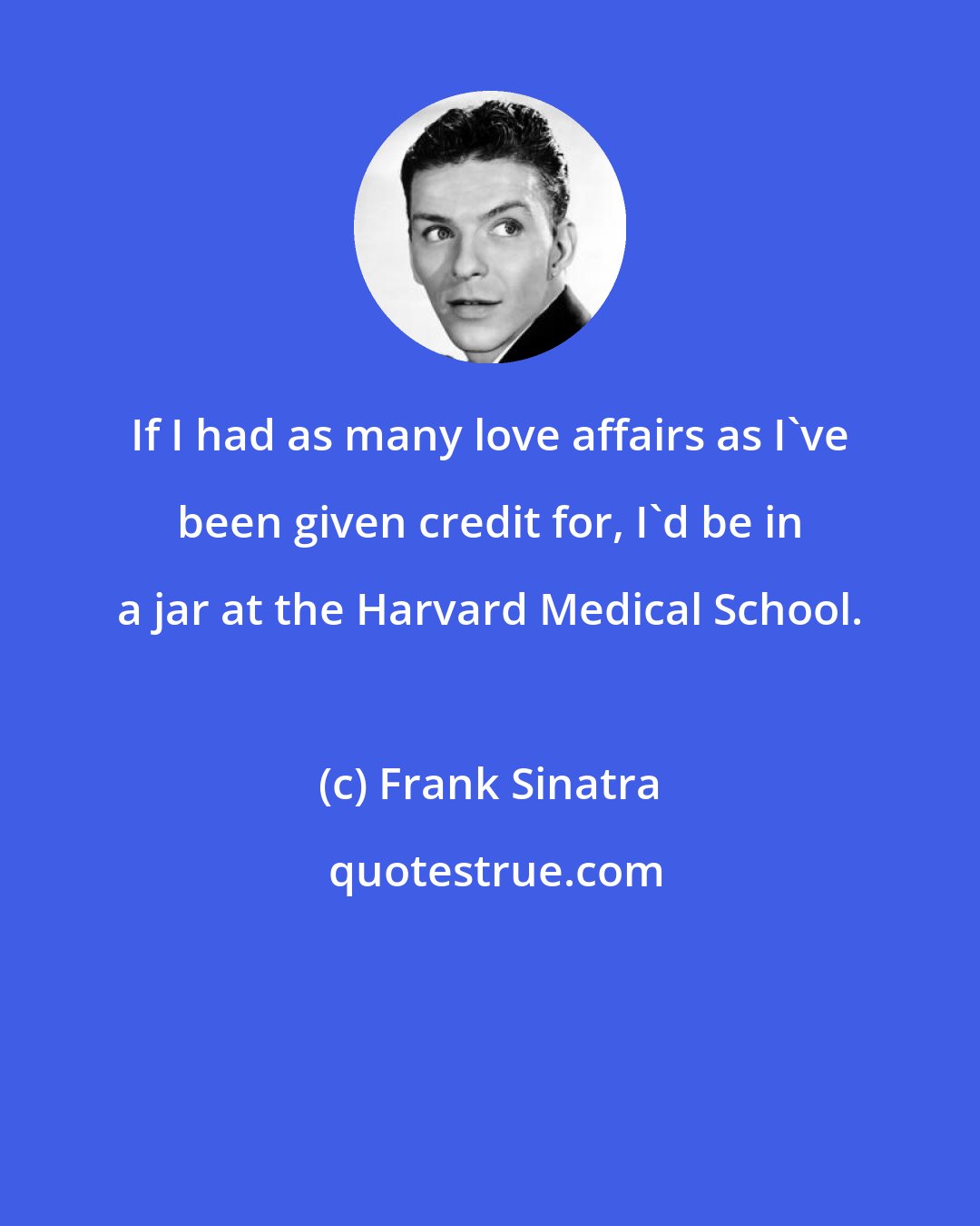 Frank Sinatra: If I had as many love affairs as I've been given credit for, I'd be in a jar at the Harvard Medical School.