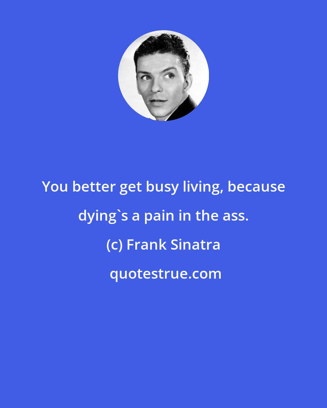 Frank Sinatra: You better get busy living, because dying's a pain in the ass.