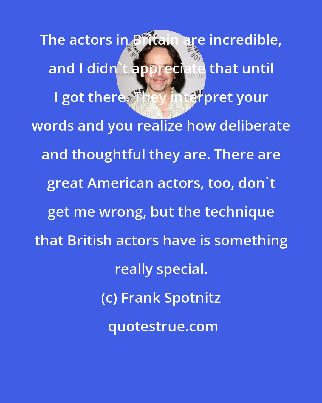 Frank Spotnitz: The actors in Britain are incredible, and I didn't appreciate that until I got there. They interpret your words and you realize how deliberate and thoughtful they are. There are great American actors, too, don't get me wrong, but the technique that British actors have is something really special.