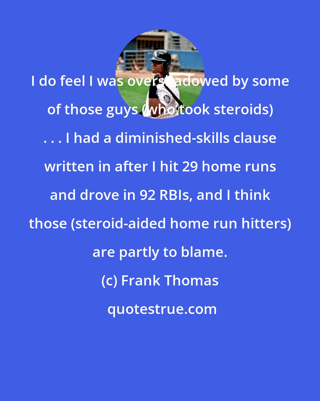 Frank Thomas: I do feel I was overshadowed by some of those guys (who took steroids) . . . I had a diminished-skills clause written in after I hit 29 home runs and drove in 92 RBIs, and I think those (steroid-aided home run hitters) are partly to blame.