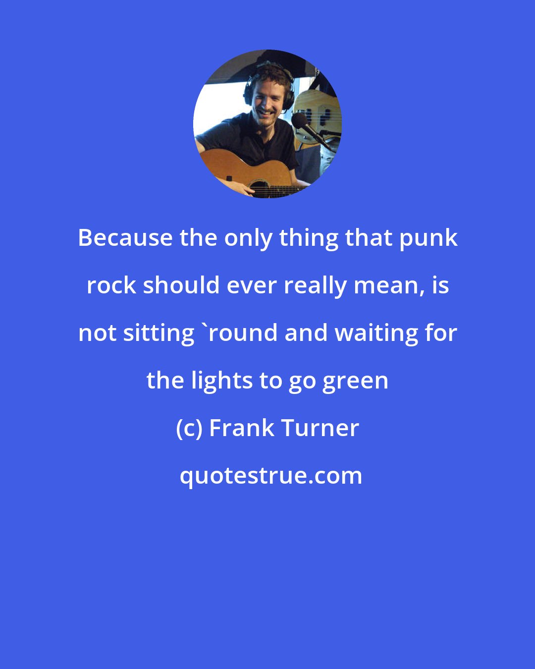 Frank Turner: Because the only thing that punk rock should ever really mean, is not sitting 'round and waiting for the lights to go green
