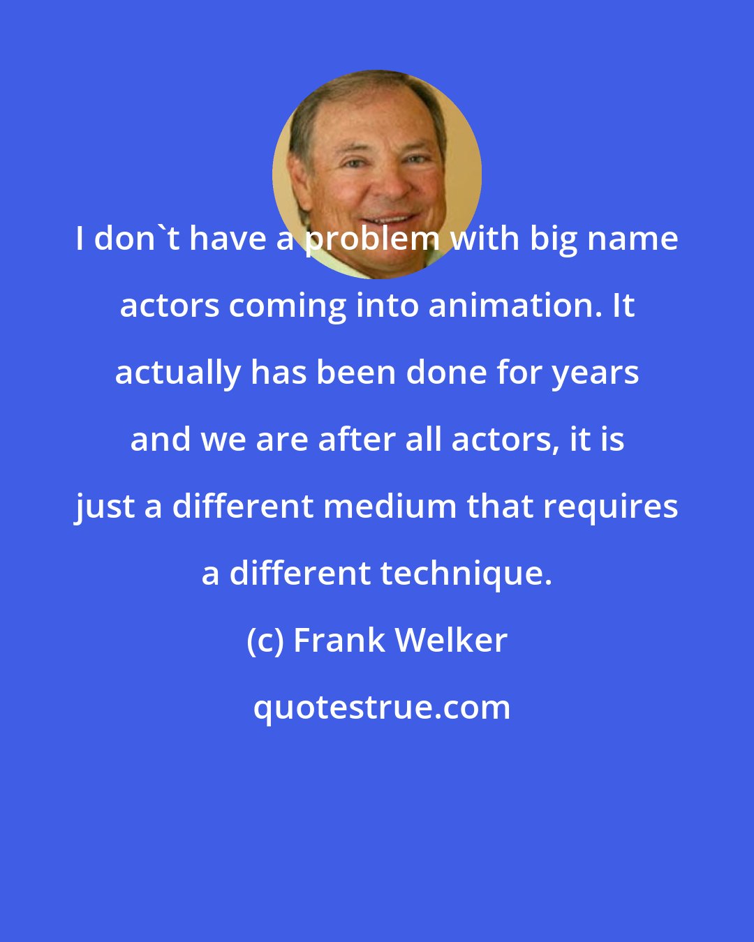 Frank Welker: I don't have a problem with big name actors coming into animation. It actually has been done for years and we are after all actors, it is just a different medium that requires a different technique.