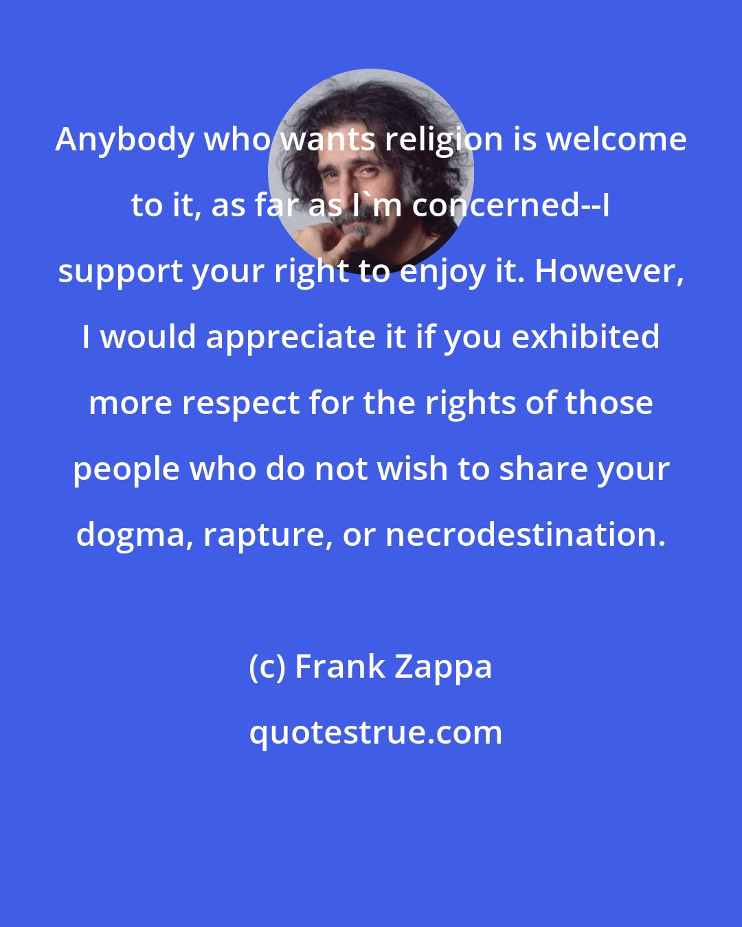 Frank Zappa: Anybody who wants religion is welcome to it, as far as I'm concerned--I support your right to enjoy it. However, I would appreciate it if you exhibited more respect for the rights of those people who do not wish to share your dogma, rapture, or necrodestination.