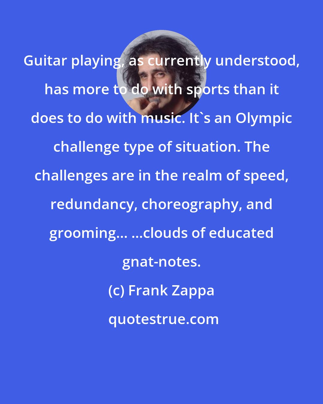 Frank Zappa: Guitar playing, as currently understood, has more to do with sports than it does to do with music. It's an Olympic challenge type of situation. The challenges are in the realm of speed, redundancy, choreography, and grooming... ...clouds of educated gnat-notes.
