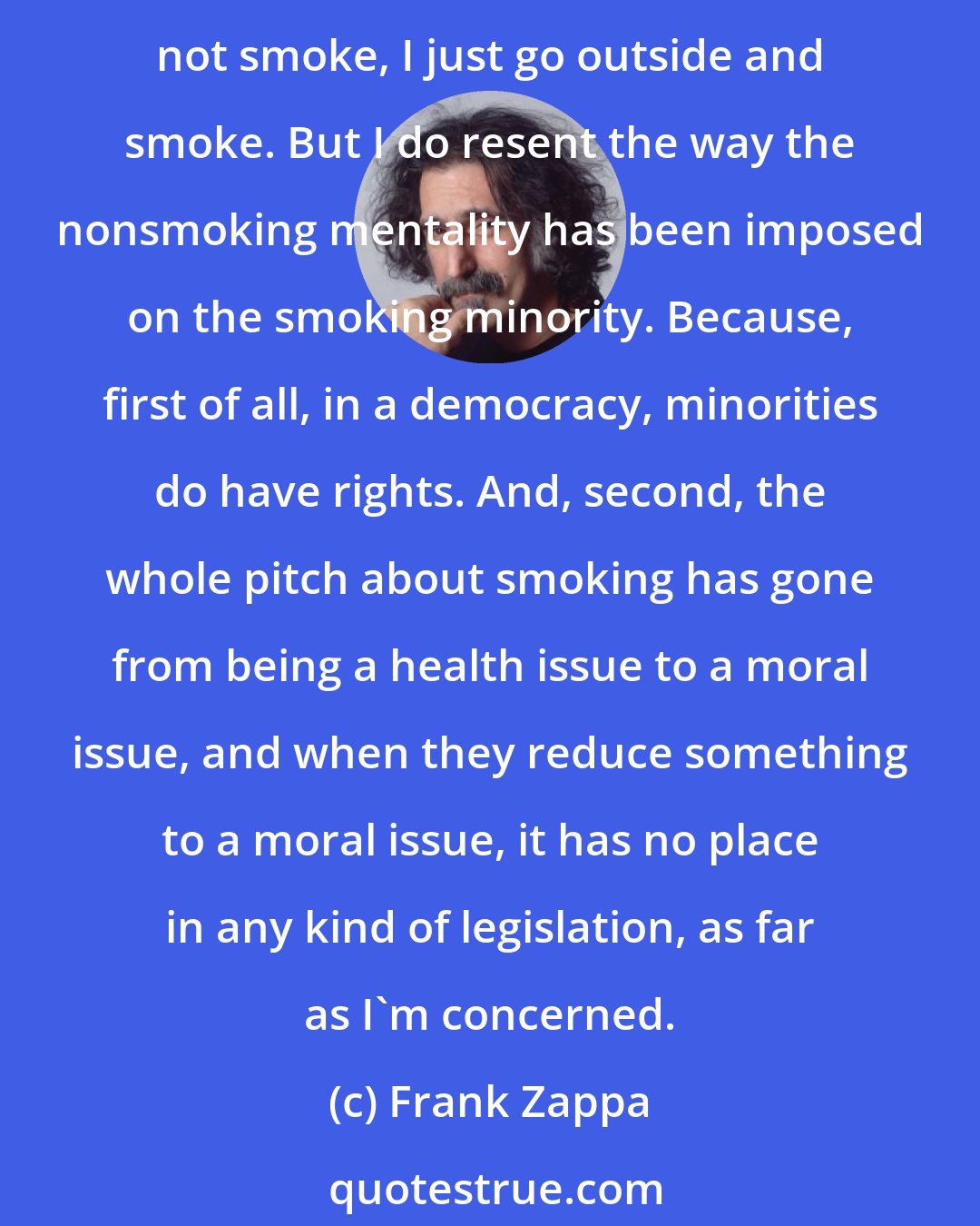 Frank Zappa: [Lighting a cigarette] Well, I'm not here to impinge on anybody else's lifestyle. If I'm in a place where I know I'm going to harm somebody's health or somebody asks me to please not smoke, I just go outside and smoke. But I do resent the way the nonsmoking mentality has been imposed on the smoking minority. Because, first of all, in a democracy, minorities do have rights. And, second, the whole pitch about smoking has gone from being a health issue to a moral issue, and when they reduce something to a moral issue, it has no place in any kind of legislation, as far as I'm concerned.