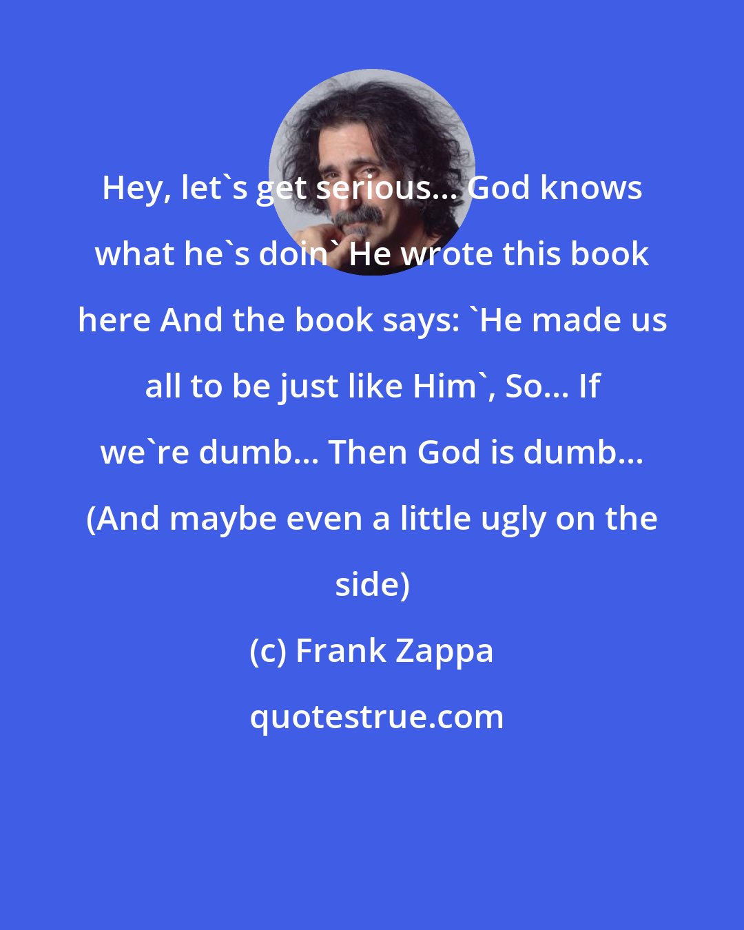 Frank Zappa: Hey, let's get serious... God knows what he's doin' He wrote this book here And the book says: 'He made us all to be just like Him', So... If we're dumb... Then God is dumb... (And maybe even a little ugly on the side)