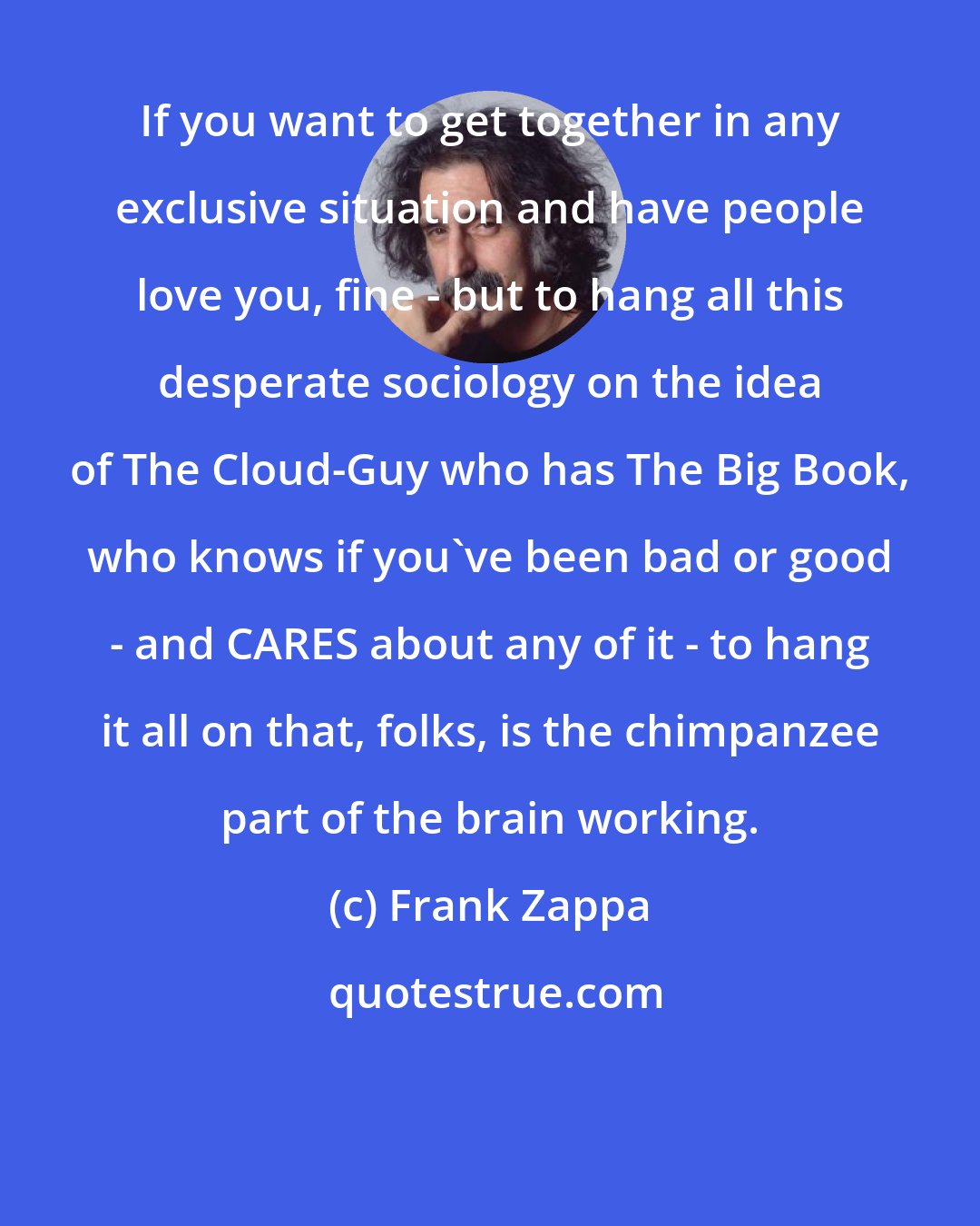 Frank Zappa: If you want to get together in any exclusive situation and have people love you, fine - but to hang all this desperate sociology on the idea of The Cloud-Guy who has The Big Book, who knows if you've been bad or good - and CARES about any of it - to hang it all on that, folks, is the chimpanzee part of the brain working.