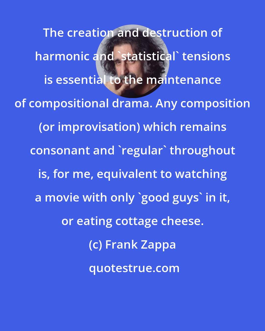Frank Zappa: The creation and destruction of harmonic and 'statistical' tensions is essential to the maintenance of compositional drama. Any composition (or improvisation) which remains consonant and 'regular' throughout is, for me, equivalent to watching a movie with only 'good guys' in it, or eating cottage cheese.