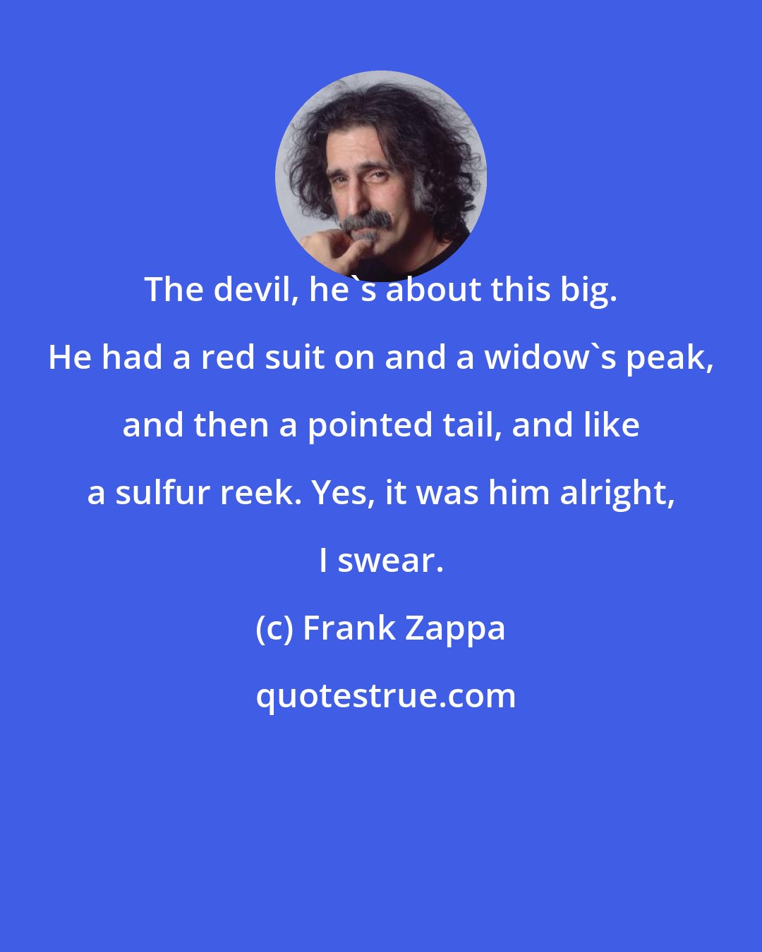 Frank Zappa: The devil, he's about this big. He had a red suit on and a widow's peak, and then a pointed tail, and like a sulfur reek. Yes, it was him alright, I swear.