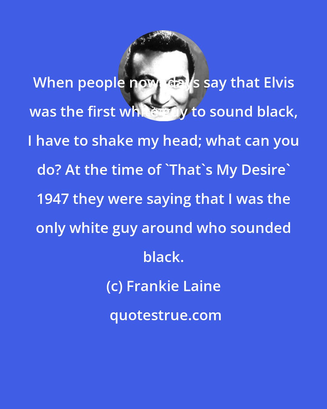 Frankie Laine: When people nowadays say that Elvis was the first white guy to sound black, I have to shake my head; what can you do? At the time of 'That's My Desire' 1947 they were saying that I was the only white guy around who sounded black.