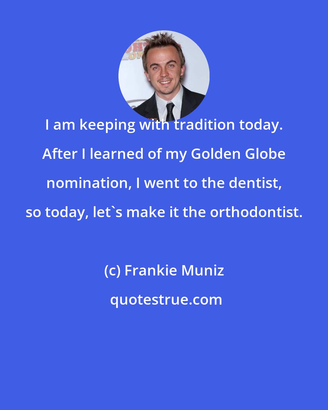 Frankie Muniz: I am keeping with tradition today. After I learned of my Golden Globe nomination, I went to the dentist, so today, let's make it the orthodontist.