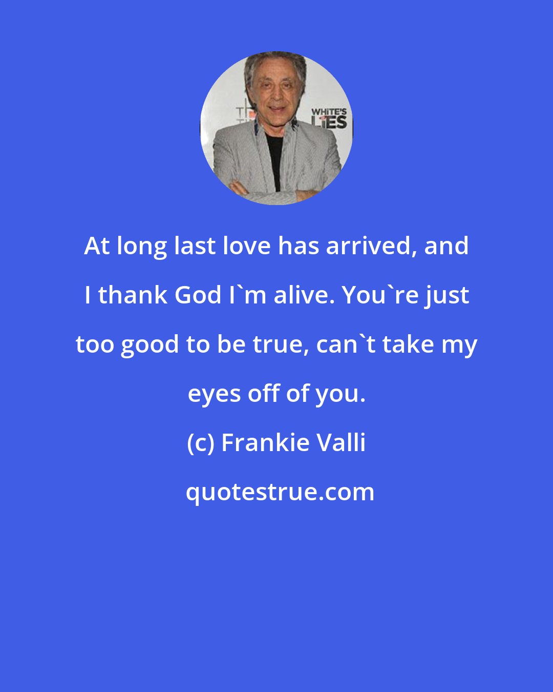 Frankie Valli: At long last love has arrived, and I thank God I'm alive. You're just too good to be true, can't take my eyes off of you.