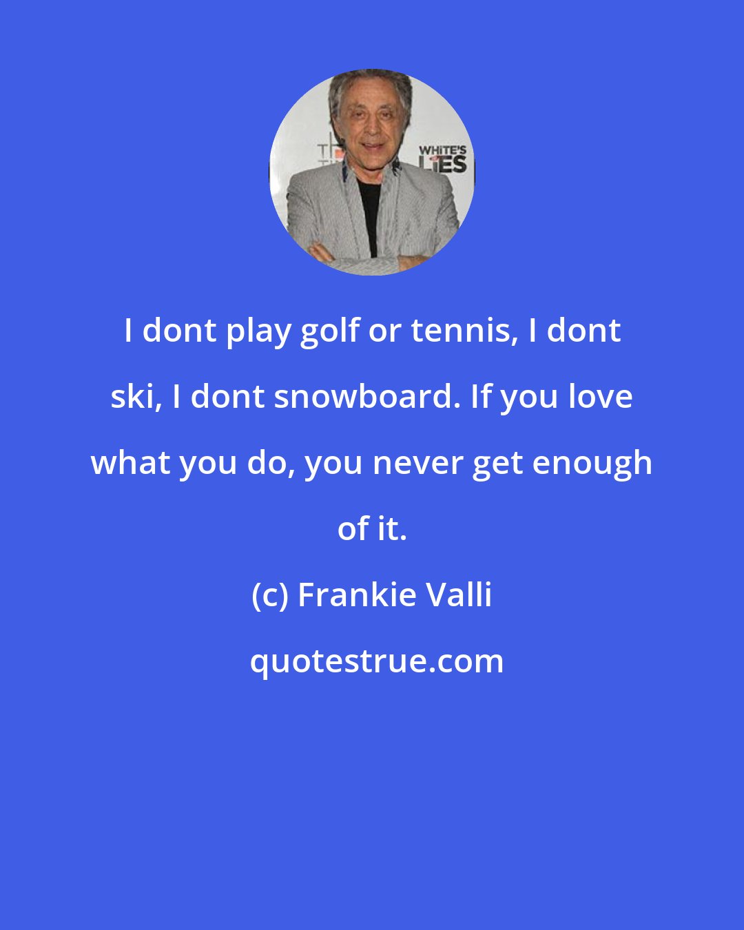Frankie Valli: I dont play golf or tennis, I dont ski, I dont snowboard. If you love what you do, you never get enough of it.