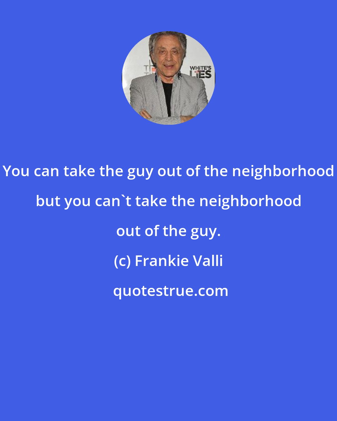 Frankie Valli: You can take the guy out of the neighborhood but you can't take the neighborhood out of the guy.