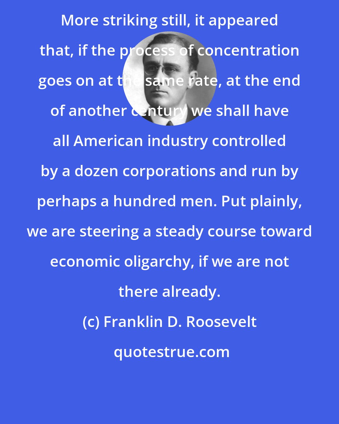 Franklin D. Roosevelt: More striking still, it appeared that, if the process of concentration goes on at the same rate, at the end of another century we shall have all American industry controlled by a dozen corporations and run by perhaps a hundred men. Put plainly, we are steering a steady course toward economic oligarchy, if we are not there already.