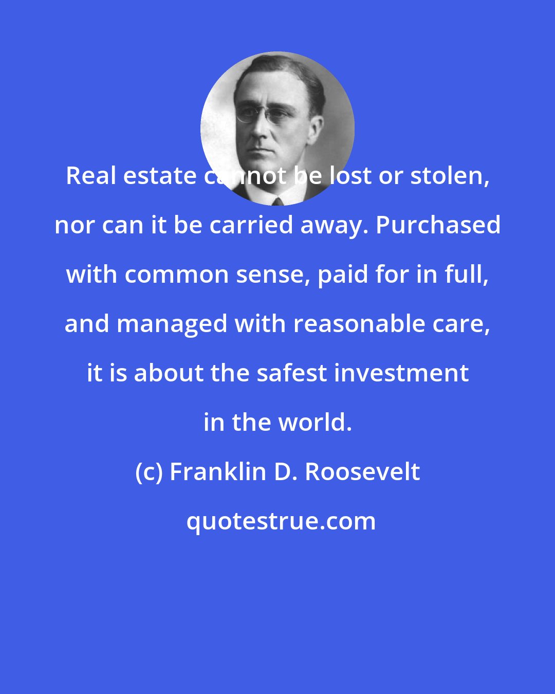 Franklin D. Roosevelt: Real estate cannot be lost or stolen, nor can it be carried away. Purchased with common sense, paid for in full, and managed with reasonable care, it is about the safest investment in the world.