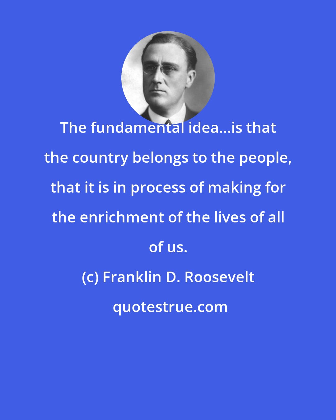 Franklin D. Roosevelt: The fundamental idea...is that the country belongs to the people, that it is in process of making for the enrichment of the lives of all of us.