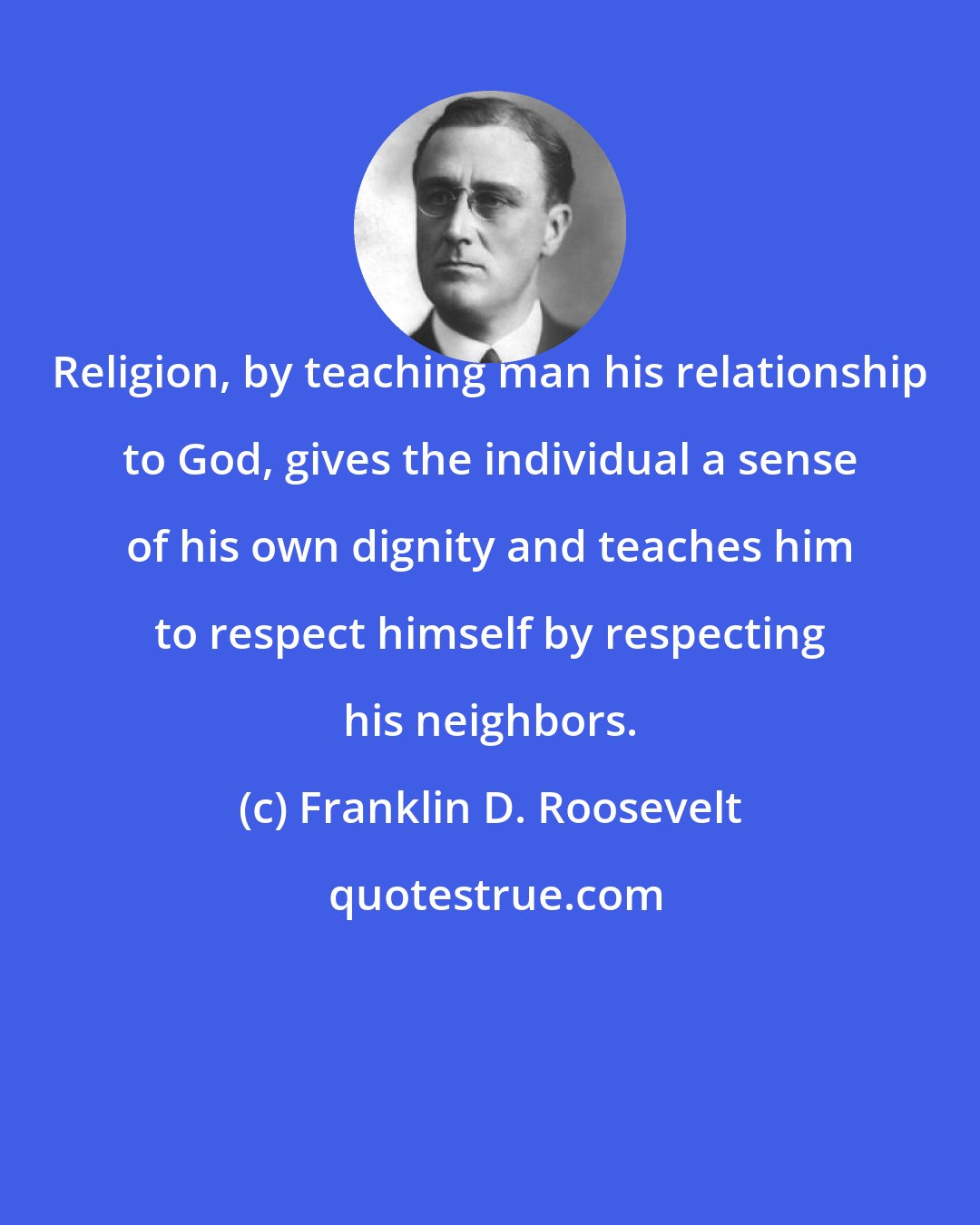 Franklin D. Roosevelt: Religion, by teaching man his relationship to God, gives the individual a sense of his own dignity and teaches him to respect himself by respecting his neighbors.