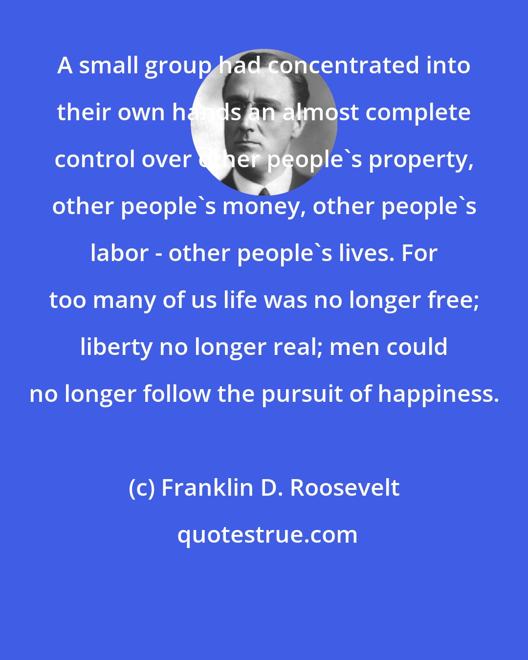 Franklin D. Roosevelt: A small group had concentrated into their own hands an almost complete control over other people's property, other people's money, other people's labor - other people's lives. For too many of us life was no longer free; liberty no longer real; men could no longer follow the pursuit of happiness.