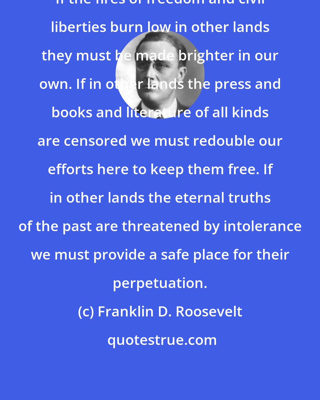 Franklin D. Roosevelt: If the fires of freedom and civil liberties burn low in other lands they must be made brighter in our own. If in other lands the press and books and literature of all kinds are censored we must redouble our efforts here to keep them free. If in other lands the eternal truths of the past are threatened by intolerance we must provide a safe place for their perpetuation.