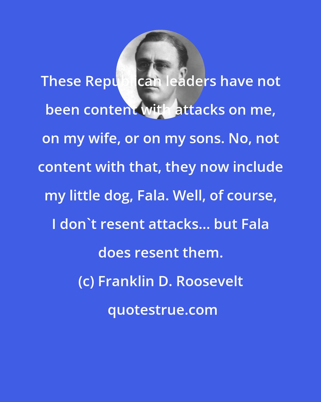 Franklin D. Roosevelt: These Republican leaders have not been content with attacks on me, on my wife, or on my sons. No, not content with that, they now include my little dog, Fala. Well, of course, I don't resent attacks... but Fala does resent them.