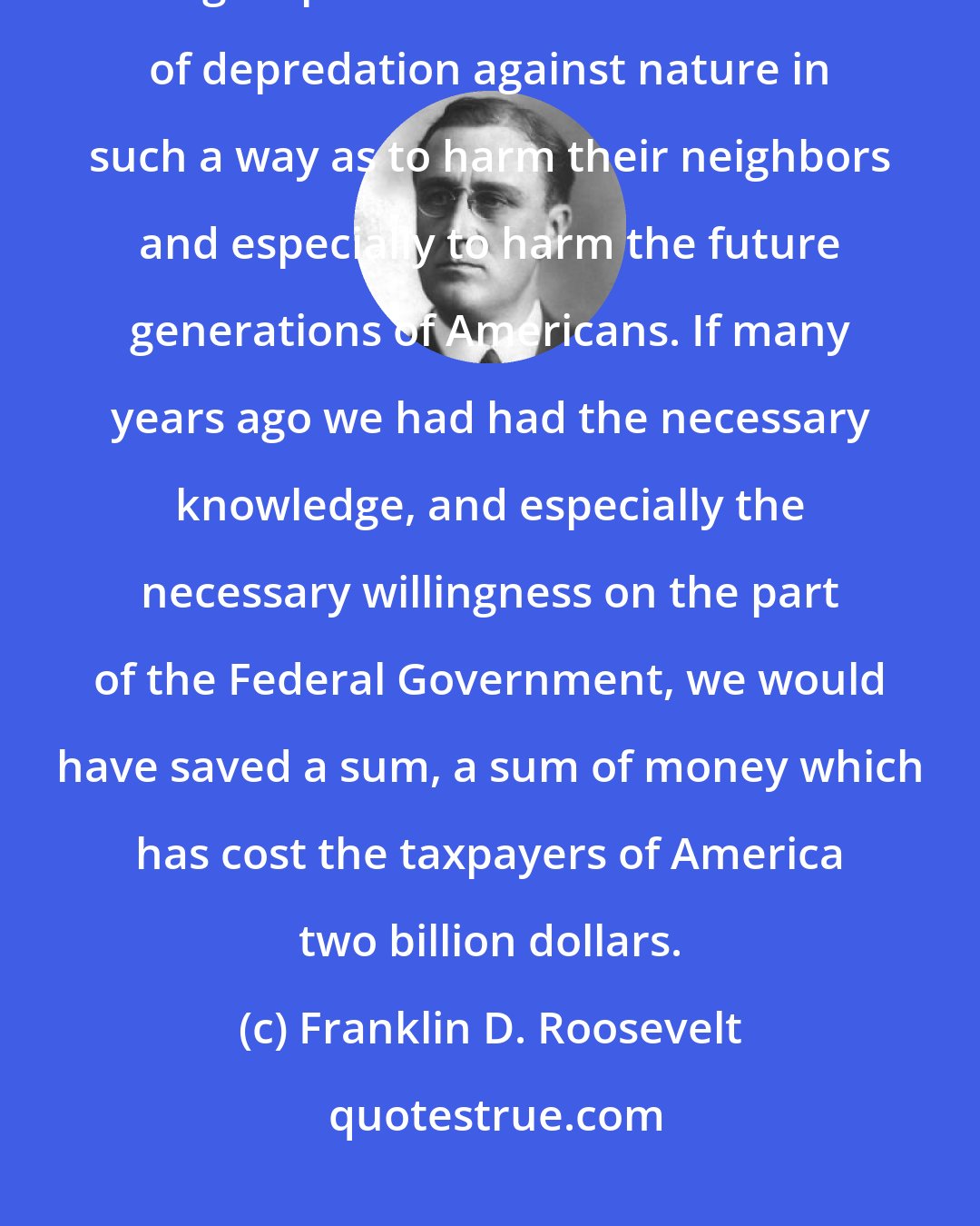 Franklin D. Roosevelt: [M]y conception of liberty does not permit an individual citizen or a group of citizens to commit acts of depredation against nature in such a way as to harm their neighbors and especially to harm the future generations of Americans. If many years ago we had had the necessary knowledge, and especially the necessary willingness on the part of the Federal Government, we would have saved a sum, a sum of money which has cost the taxpayers of America two billion dollars.