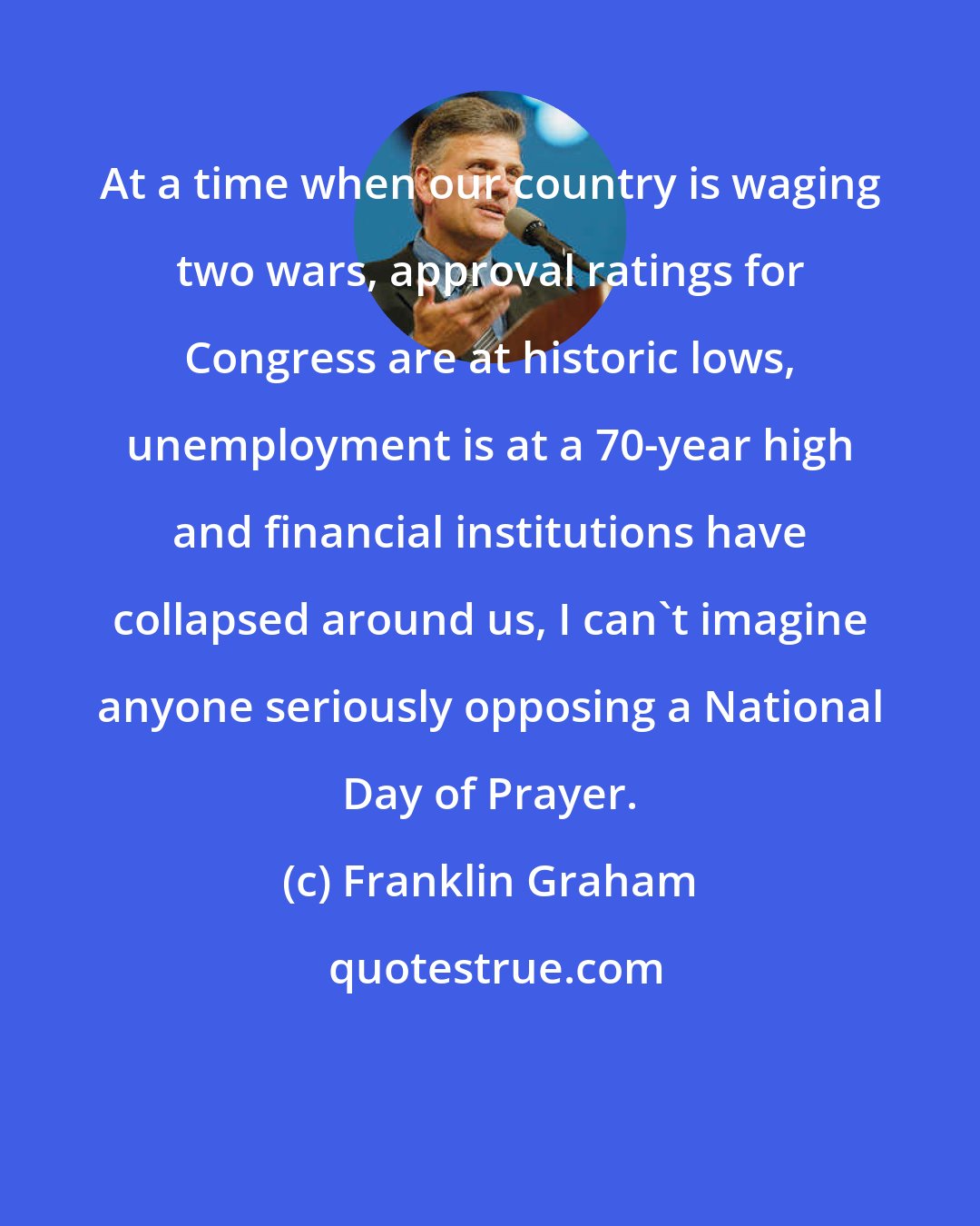 Franklin Graham: At a time when our country is waging two wars, approval ratings for Congress are at historic lows, unemployment is at a 70-year high and financial institutions have collapsed around us, I can't imagine anyone seriously opposing a National Day of Prayer.