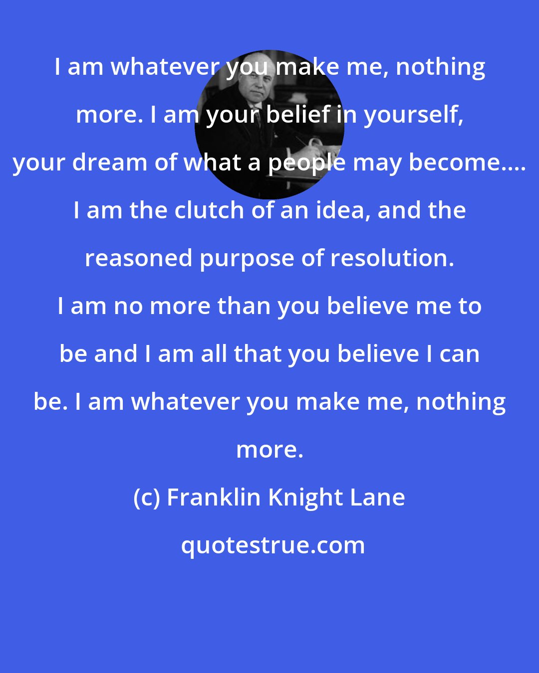 Franklin Knight Lane: I am whatever you make me, nothing more. I am your belief in yourself, your dream of what a people may become.... I am the clutch of an idea, and the reasoned purpose of resolution. I am no more than you believe me to be and I am all that you believe I can be. I am whatever you make me, nothing more.