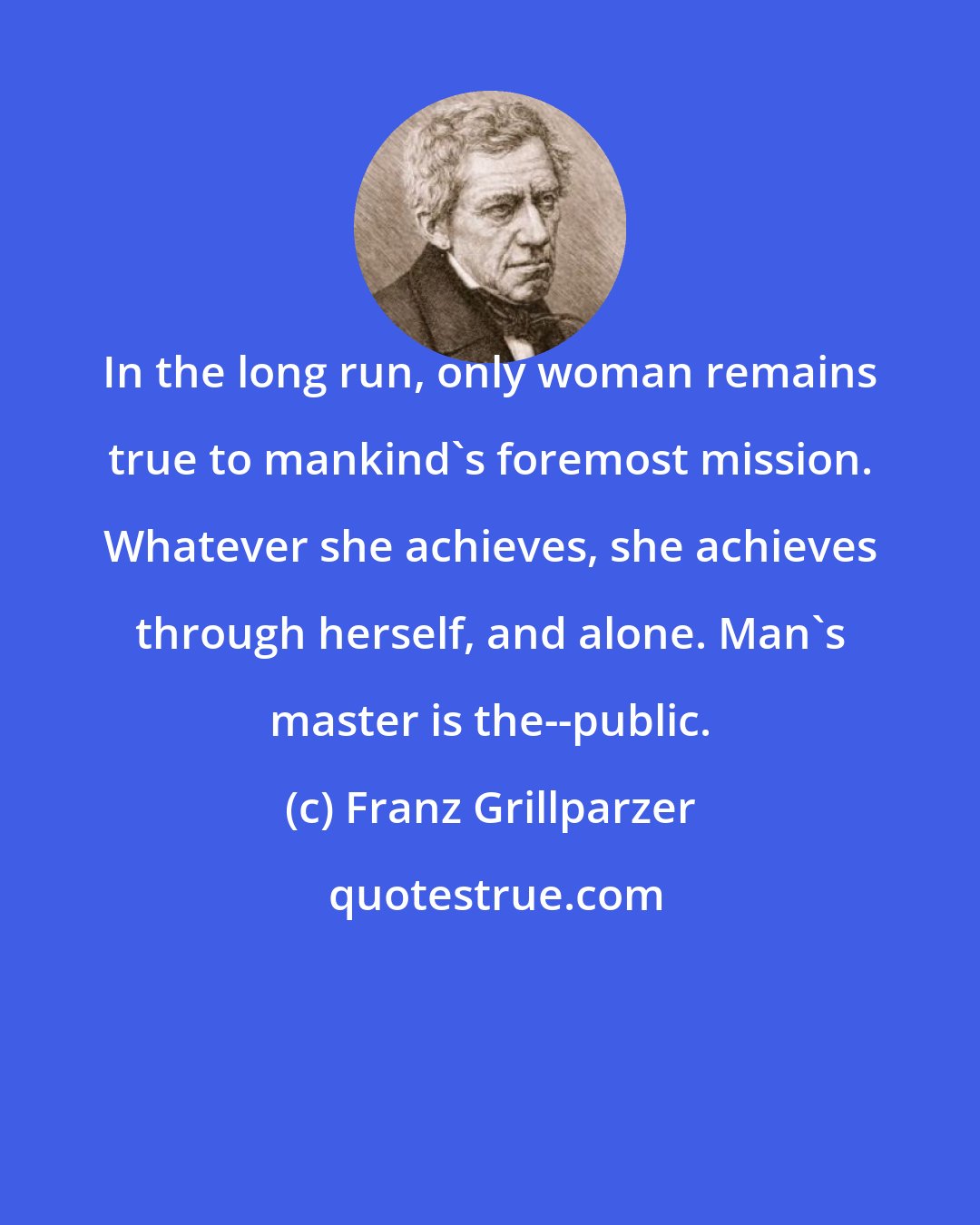 Franz Grillparzer: In the long run, only woman remains true to mankind's foremost mission. Whatever she achieves, she achieves through herself, and alone. Man's master is the--public.