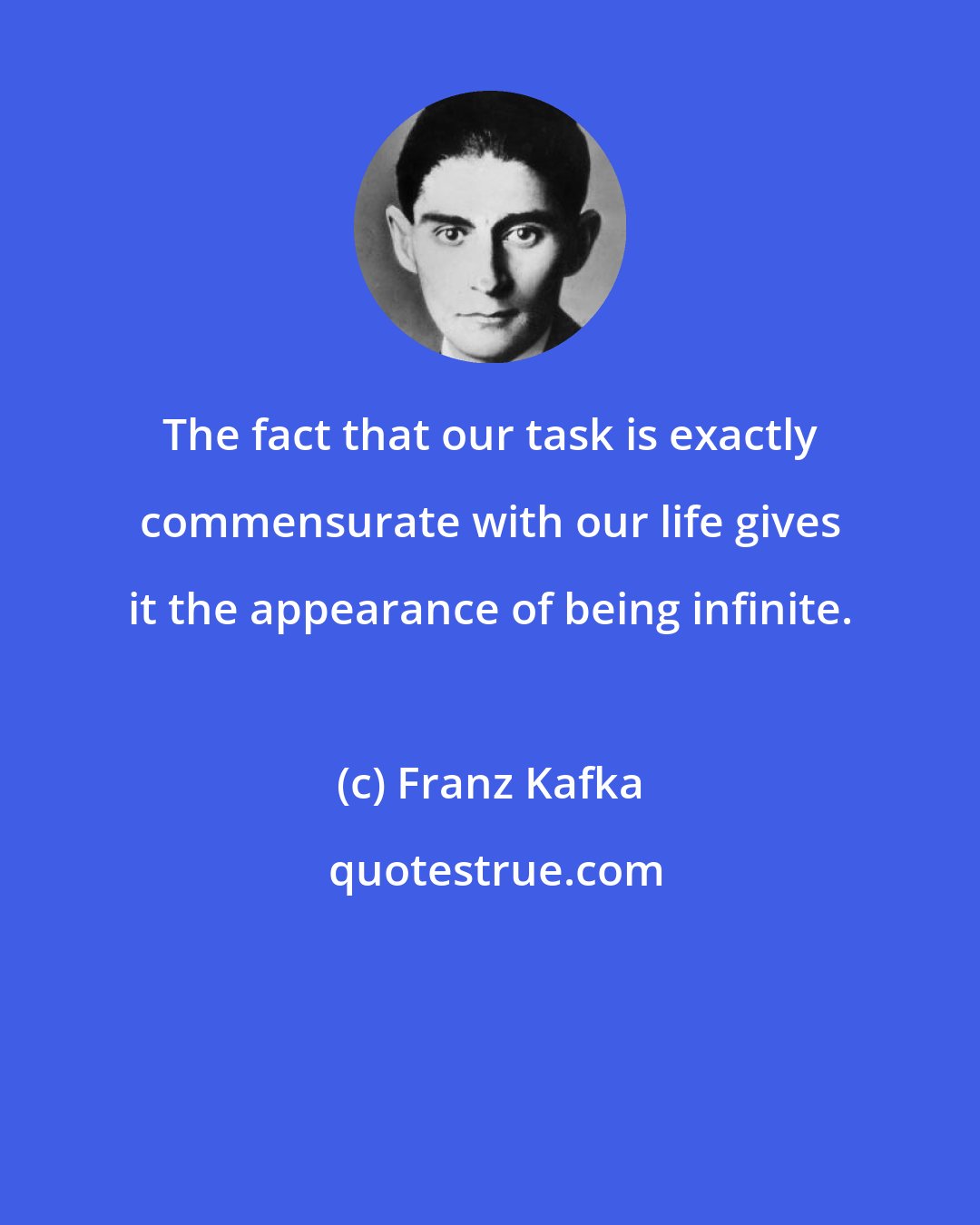 Franz Kafka: The fact that our task is exactly commensurate with our life gives it the appearance of being infinite.