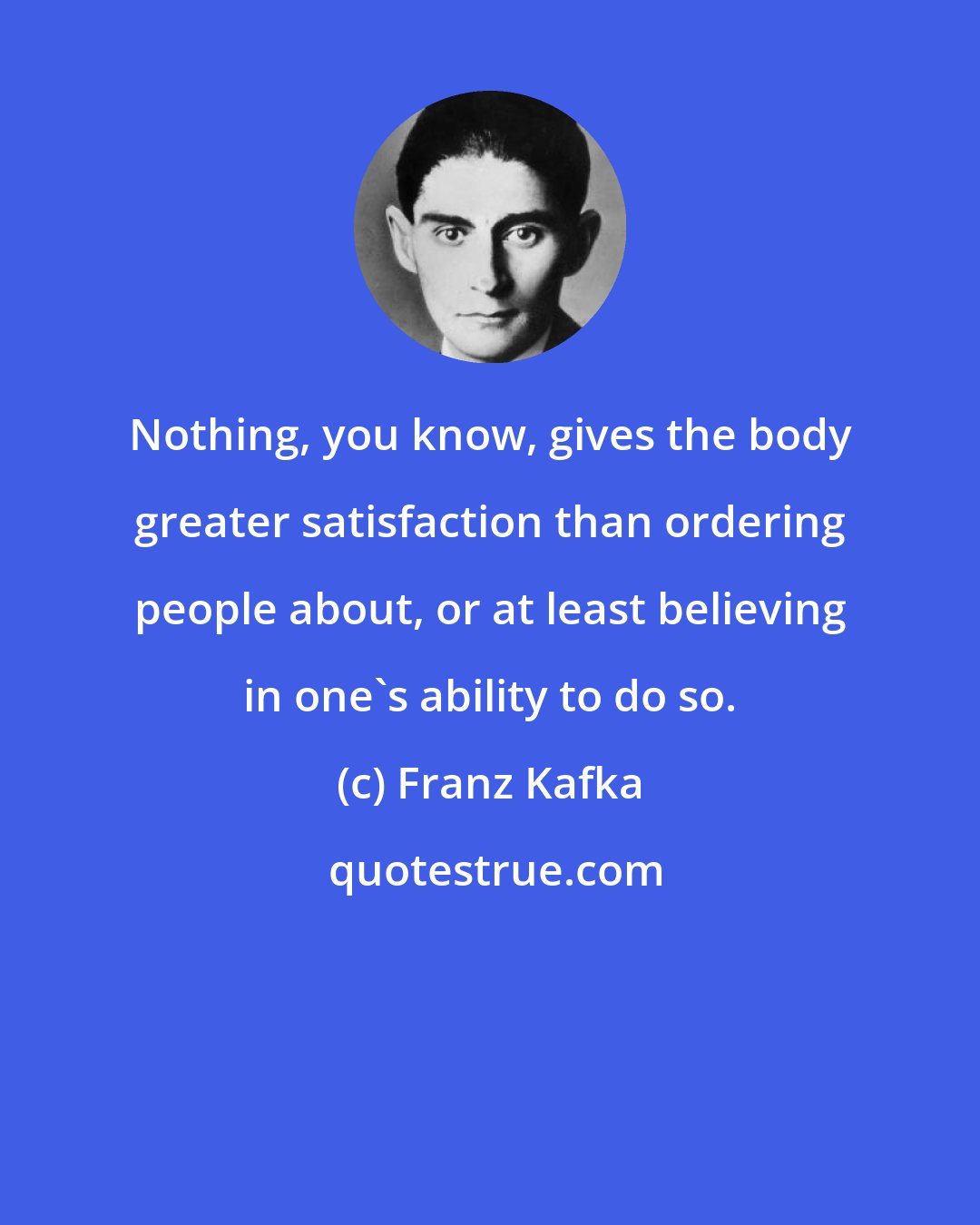 Franz Kafka: Nothing, you know, gives the body greater satisfaction than ordering people about, or at least believing in one's ability to do so.