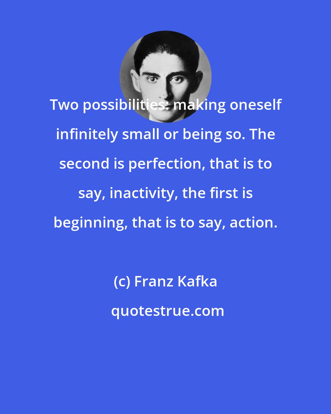 Franz Kafka: Two possibilities: making oneself infinitely small or being so. The second is perfection, that is to say, inactivity, the first is beginning, that is to say, action.