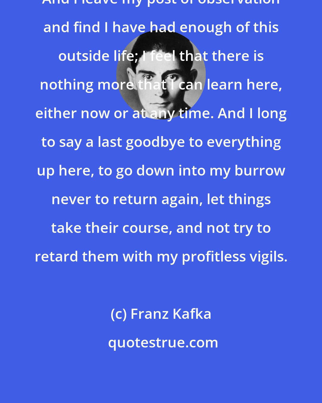 Franz Kafka: And I leave my post of observation and find I have had enough of this outside life; I feel that there is nothing more that I can learn here, either now or at any time. And I long to say a last goodbye to everything up here, to go down into my burrow never to return again, let things take their course, and not try to retard them with my profitless vigils.