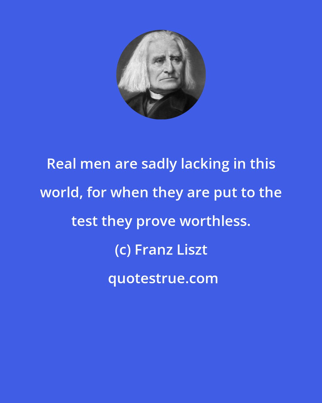 Franz Liszt: Real men are sadly lacking in this world, for when they are put to the test they prove worthless.