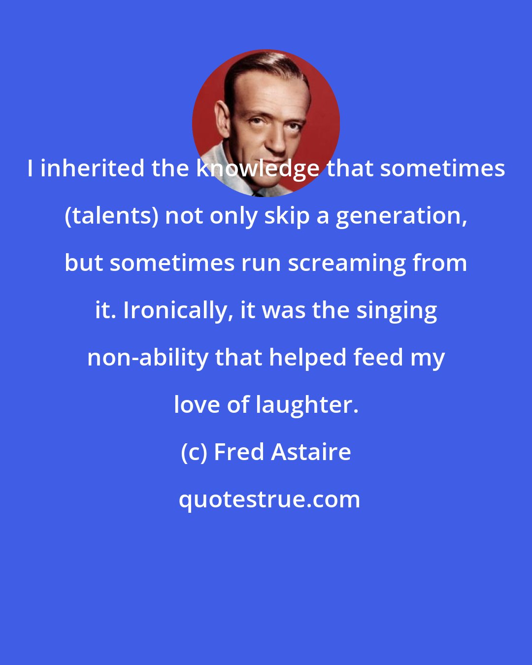 Fred Astaire: I inherited the knowledge that sometimes (talents) not only skip a generation, but sometimes run screaming from it. Ironically, it was the singing non-ability that helped feed my love of laughter.