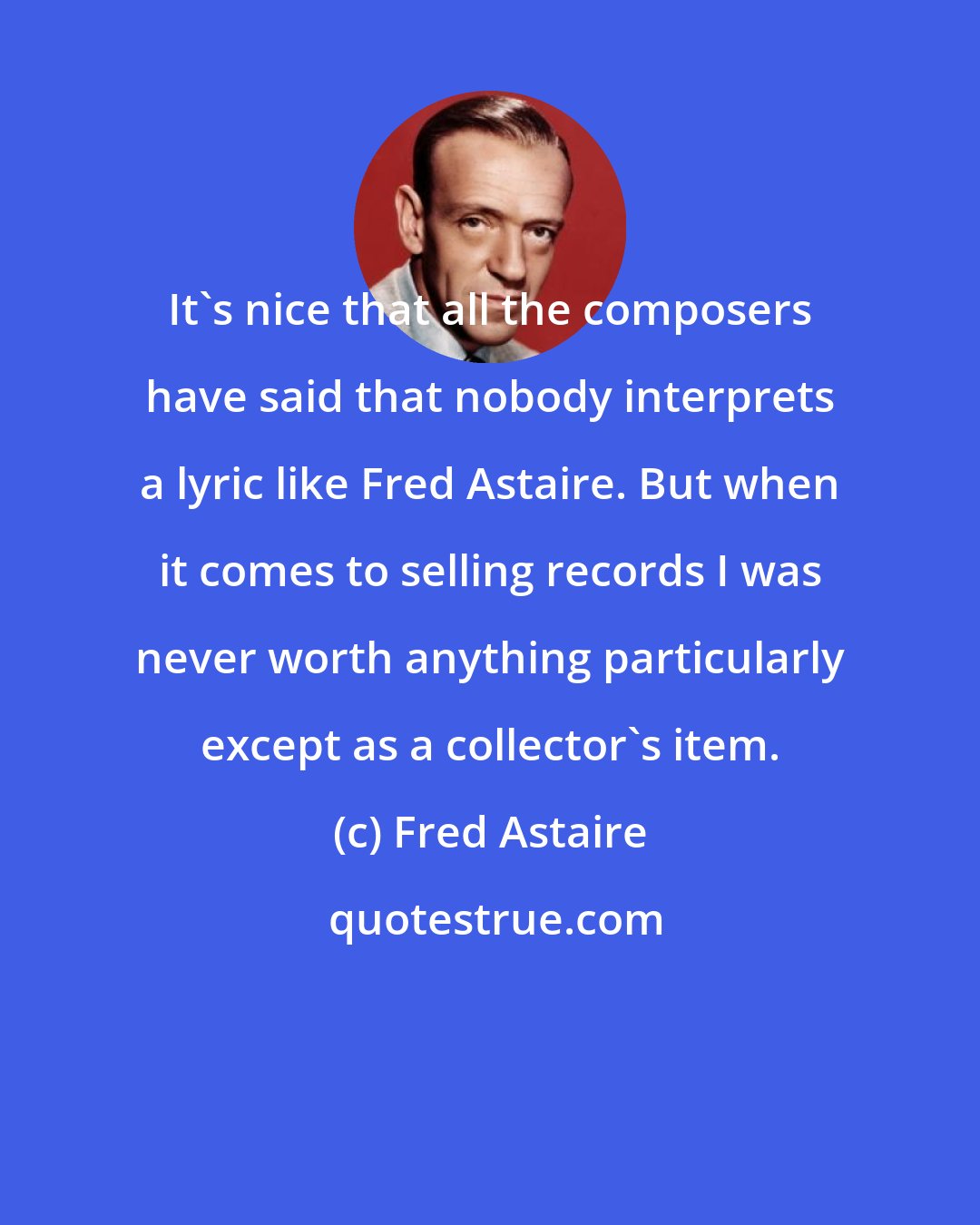 Fred Astaire: It's nice that all the composers have said that nobody interprets a lyric like Fred Astaire. But when it comes to selling records I was never worth anything particularly except as a collector's item.