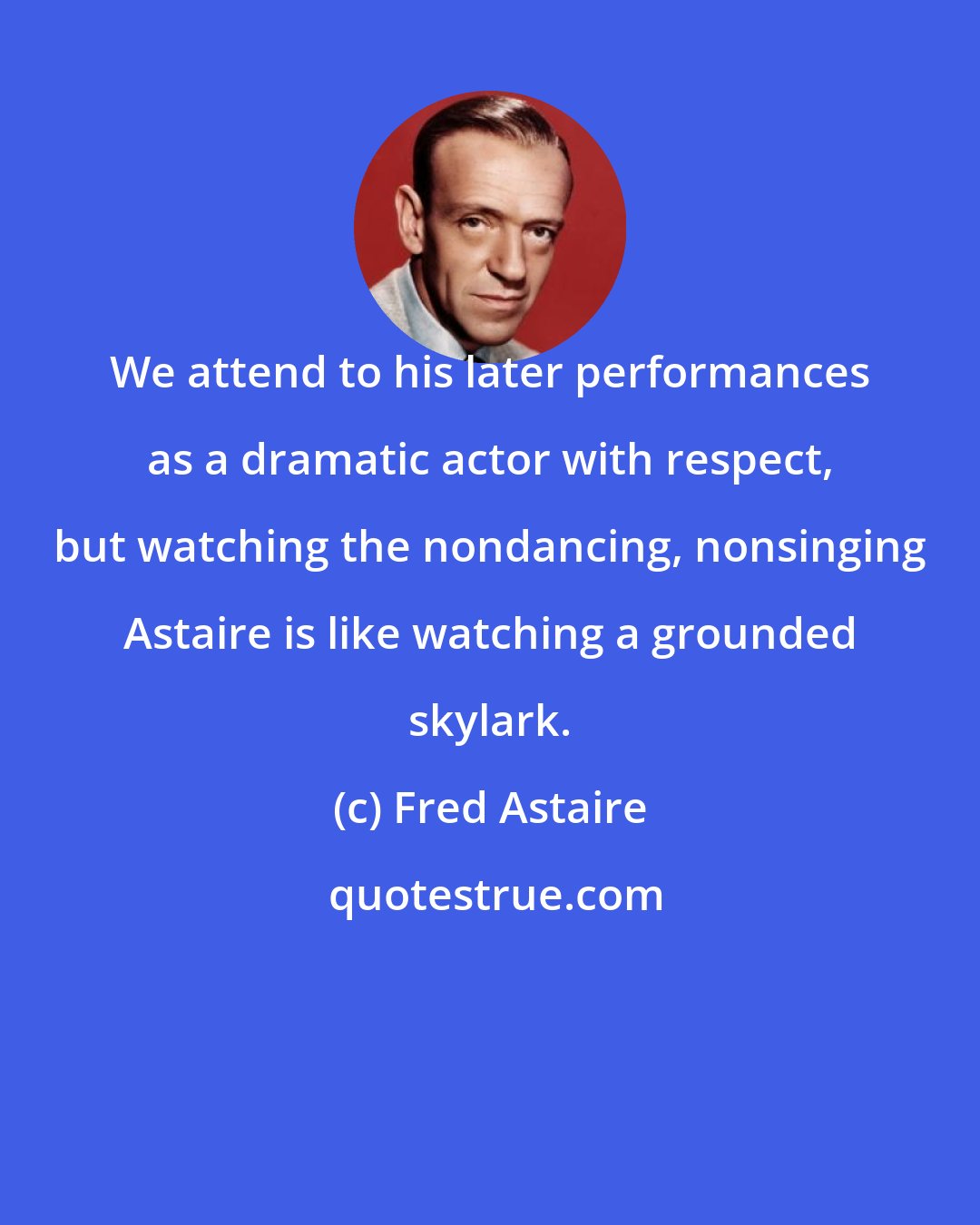 Fred Astaire: We attend to his later performances as a dramatic actor with respect, but watching the nondancing, nonsinging Astaire is like watching a grounded skylark.