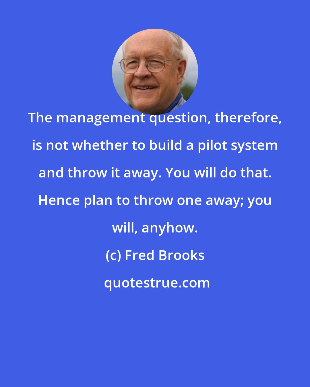 Fred Brooks: The management question, therefore, is not whether to build a pilot system and throw it away. You will do that. Hence plan to throw one away; you will, anyhow.