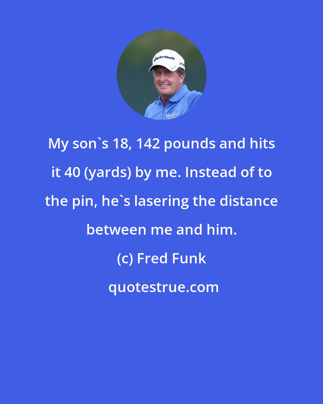 Fred Funk: My son's 18, 142 pounds and hits it 40 (yards) by me. Instead of to the pin, he's lasering the distance between me and him.