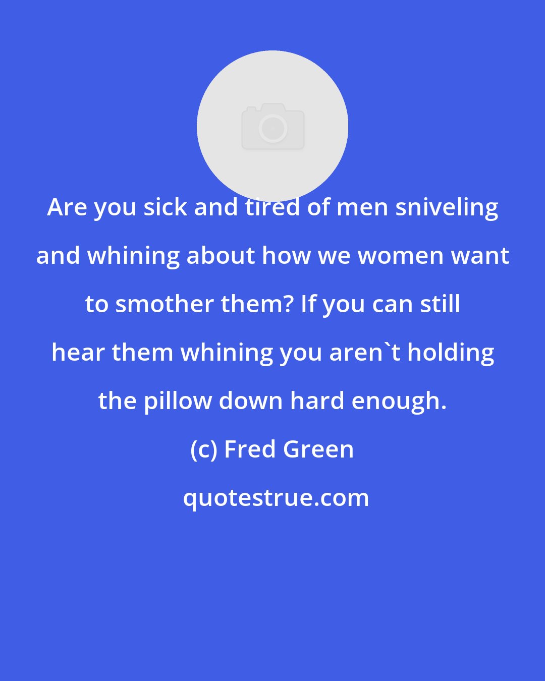 Fred Green: Are you sick and tired of men sniveling and whining about how we women want to smother them? If you can still hear them whining you aren't holding the pillow down hard enough.