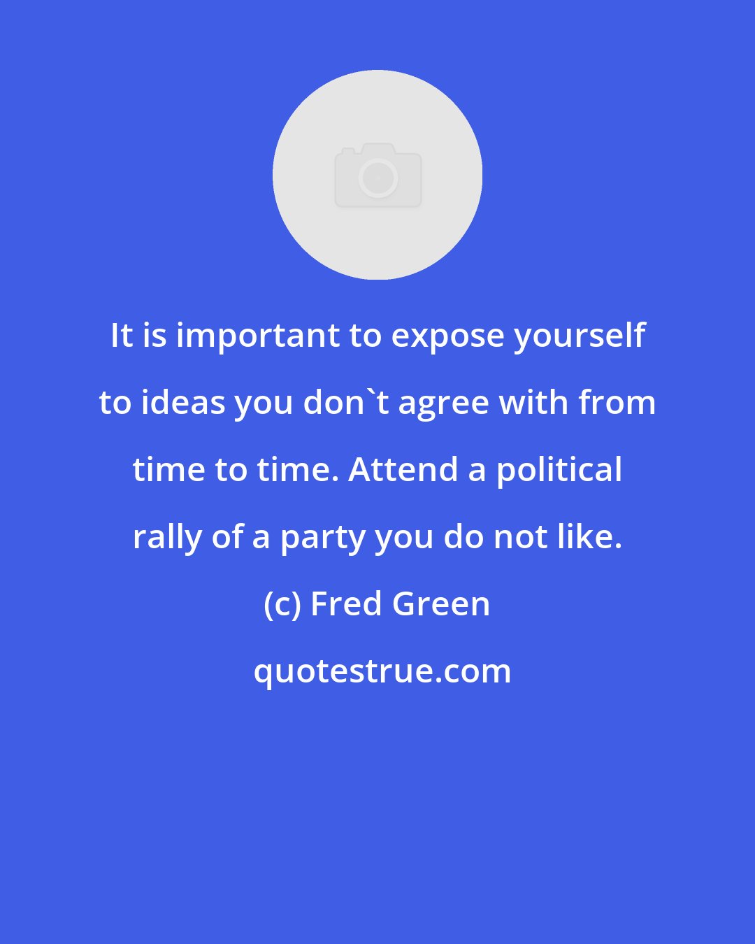 Fred Green: It is important to expose yourself to ideas you don't agree with from time to time. Attend a political rally of a party you do not like.