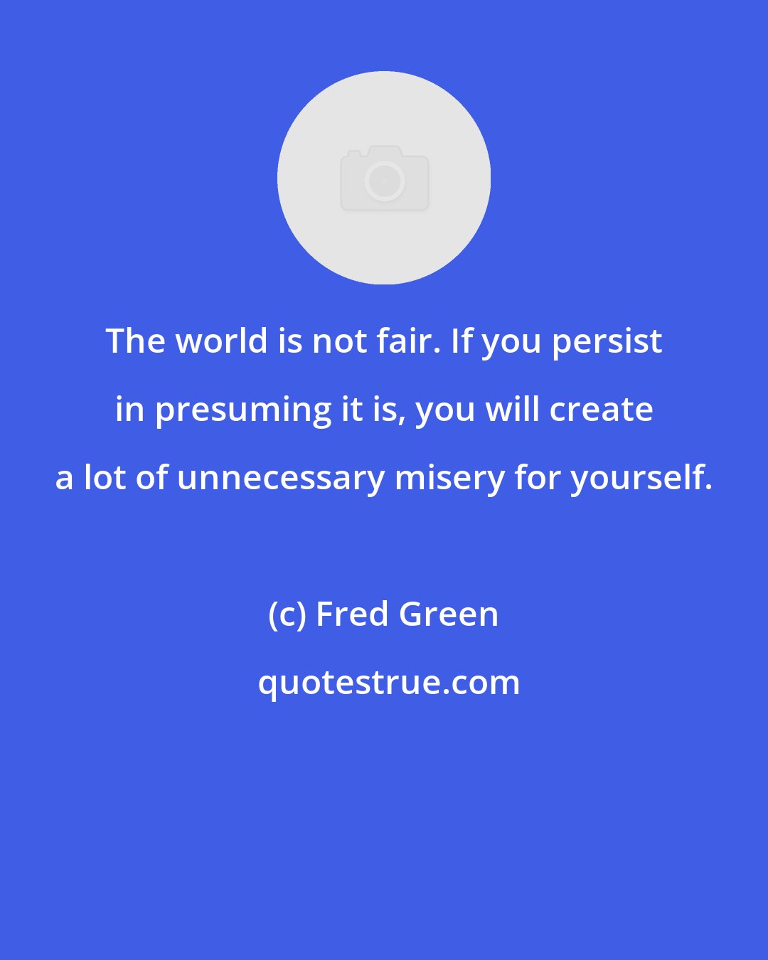 Fred Green: The world is not fair. If you persist in presuming it is, you will create a lot of unnecessary misery for yourself.