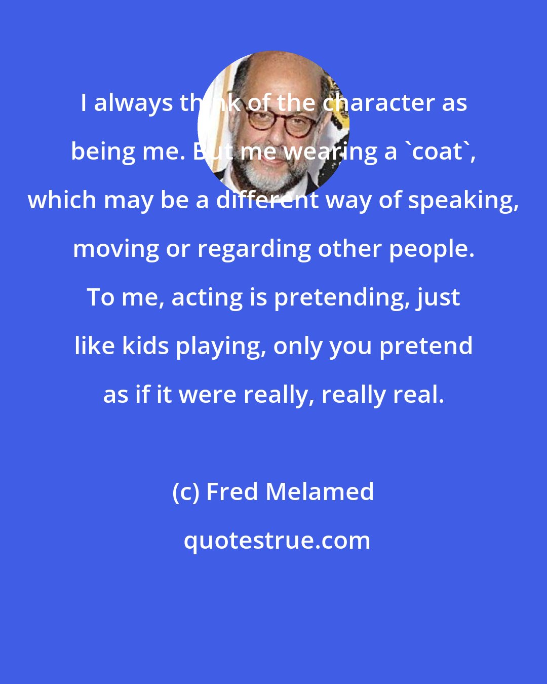 Fred Melamed: I always think of the character as being me. But me wearing a 'coat', which may be a different way of speaking, moving or regarding other people. To me, acting is pretending, just like kids playing, only you pretend as if it were really, really real.