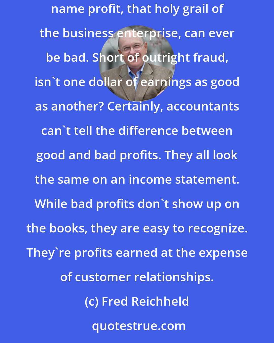 Fred Reichheld: Too many companies these days can't tell the difference between good profits and bad.... By now you're probably wondering how in heaven's name profit, that holy grail of the business enterprise, can ever be bad. Short of outright fraud, isn't one dollar of earnings as good as another? Certainly, accountants can't tell the difference between good and bad profits. They all look the same on an income statement. While bad profits don't show up on the books, they are easy to recognize. They're profits earned at the expense of customer relationships.