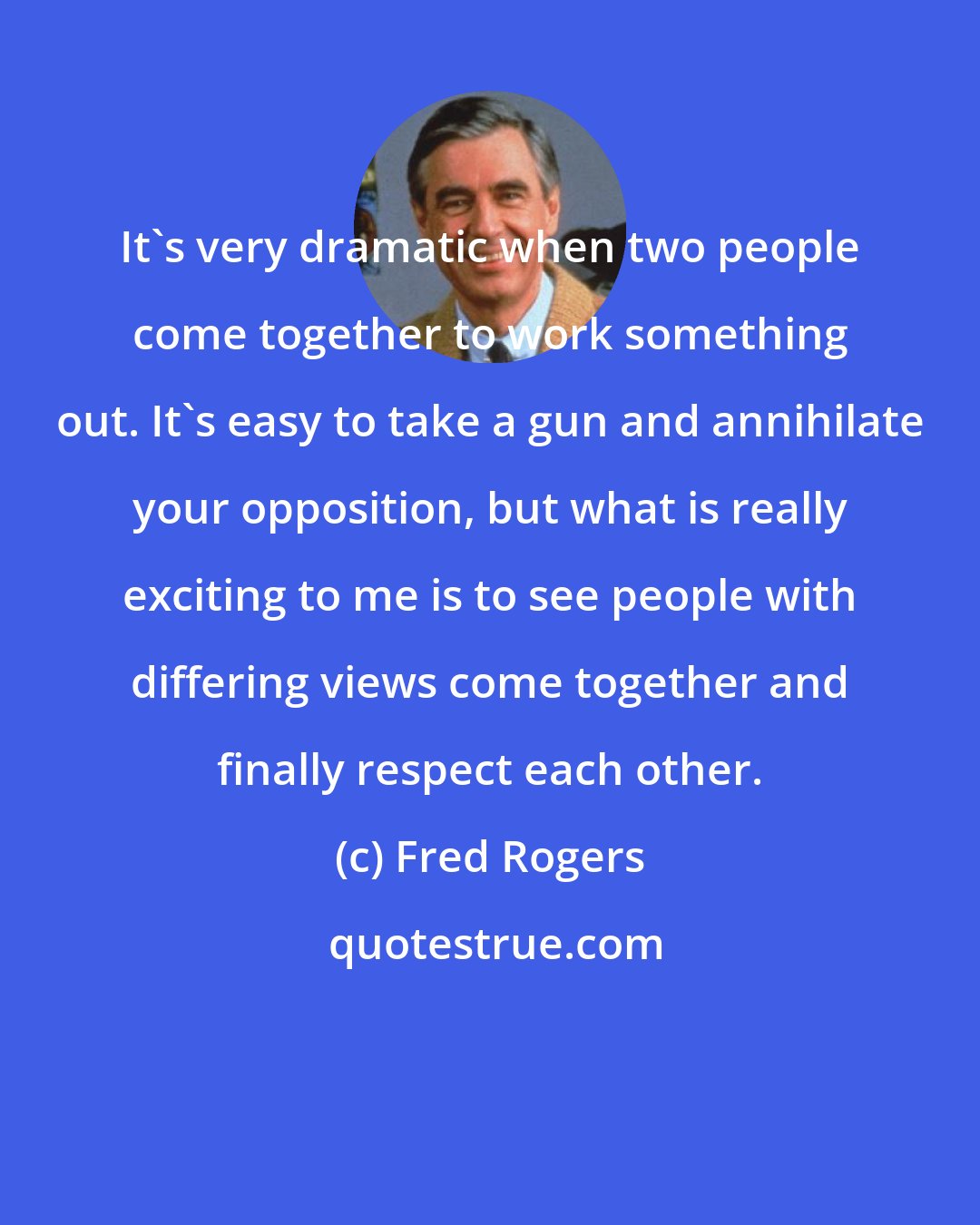 Fred Rogers: It's very dramatic when two people come together to work something out. It's easy to take a gun and annihilate your opposition, but what is really exciting to me is to see people with differing views come together and finally respect each other.