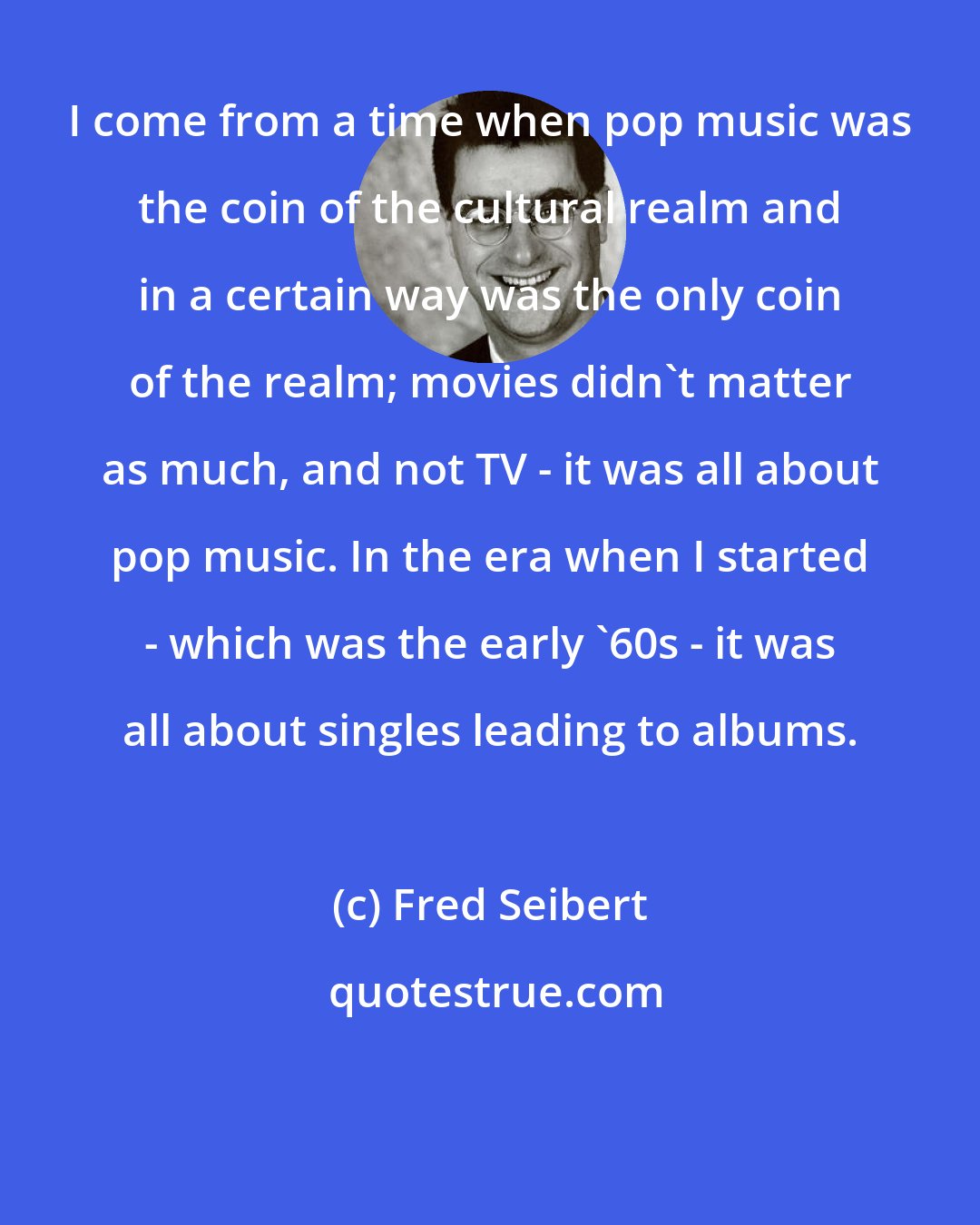 Fred Seibert: I come from a time when pop music was the coin of the cultural realm and in a certain way was the only coin of the realm; movies didn't matter as much, and not TV - it was all about pop music. In the era when I started - which was the early '60s - it was all about singles leading to albums.