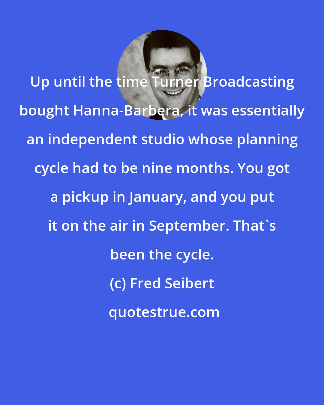 Fred Seibert: Up until the time Turner Broadcasting bought Hanna-Barbera, it was essentially an independent studio whose planning cycle had to be nine months. You got a pickup in January, and you put it on the air in September. That's been the cycle.