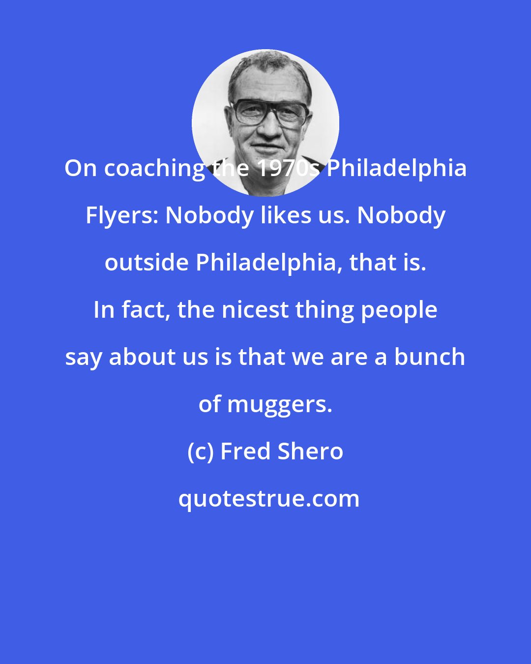 Fred Shero: On coaching the 1970s Philadelphia Flyers: Nobody likes us. Nobody outside Philadelphia, that is. In fact, the nicest thing people say about us is that we are a bunch of muggers.
