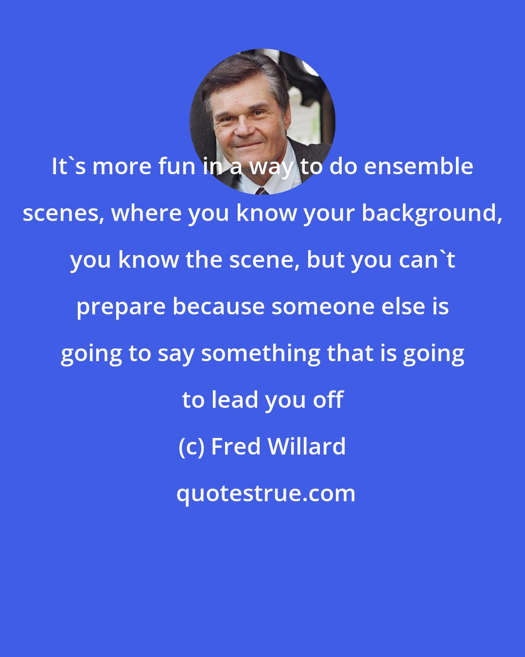Fred Willard: It's more fun in a way to do ensemble scenes, where you know your background, you know the scene, but you can't prepare because someone else is going to say something that is going to lead you off