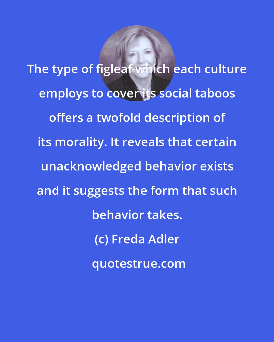 Freda Adler: The type of figleaf which each culture employs to cover its social taboos offers a twofold description of its morality. It reveals that certain unacknowledged behavior exists and it suggests the form that such behavior takes.